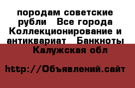 породам советские рубли - Все города Коллекционирование и антиквариат » Банкноты   . Калужская обл.